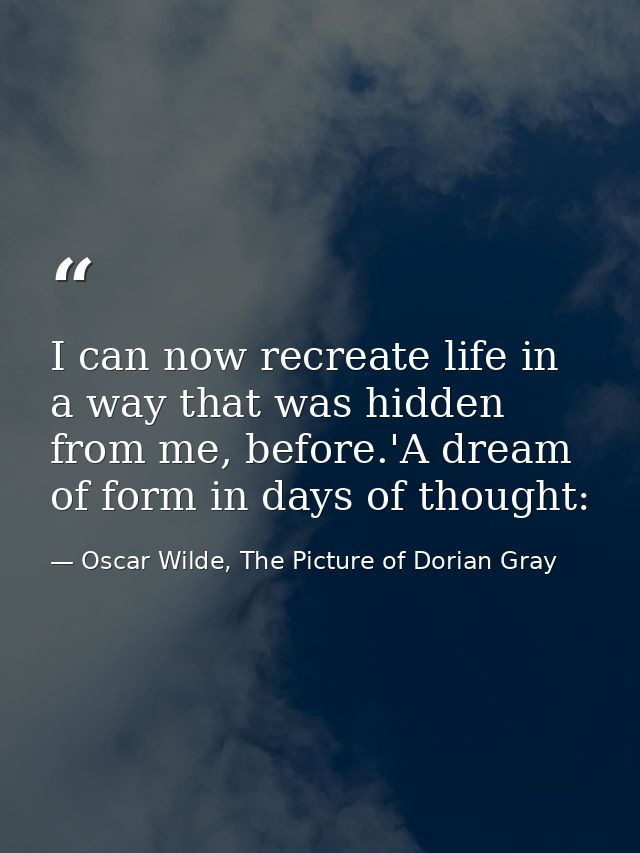 I can now recreate life in a way that was hidden from me, before.'A dream of form in days of thought: — Oscar Wilde, The Picture of Dorian Gray