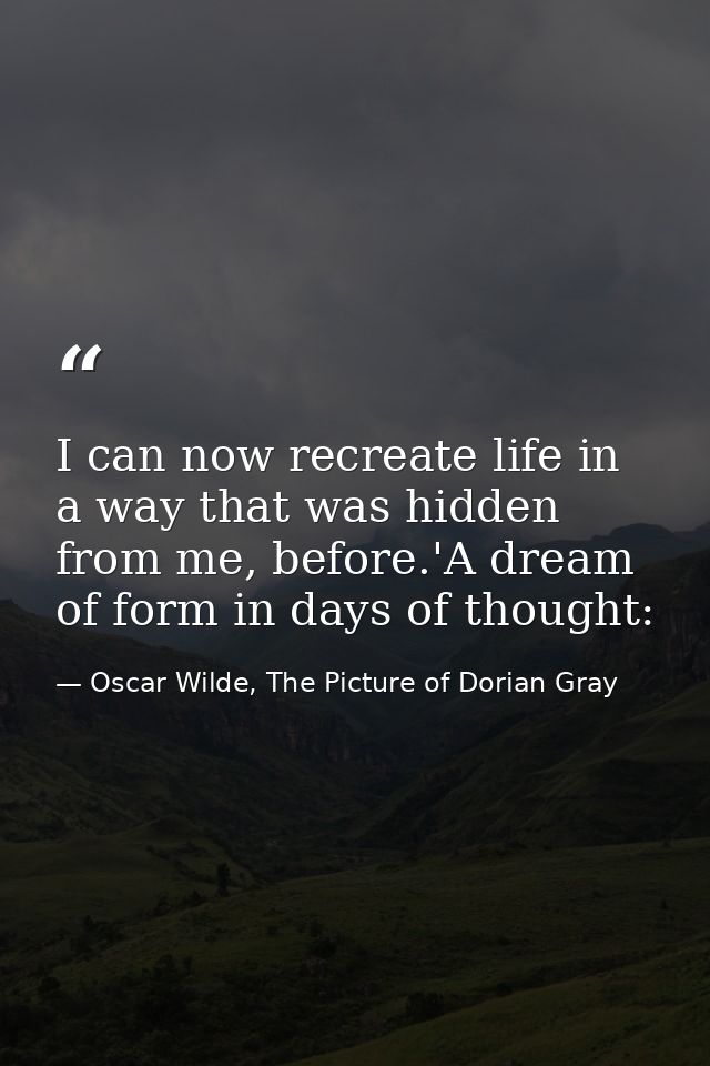 I can now recreate life in a way that was hidden from me, before.'A dream of form in days of thought: — Oscar Wilde, The Picture of Dorian Gray