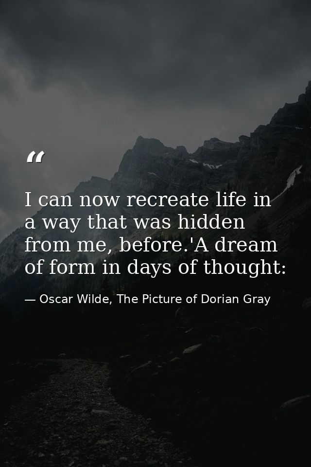 I can now recreate life in a way that was hidden from me, before.'A dream of form in days of thought: — Oscar Wilde, The Picture of Dorian Gray