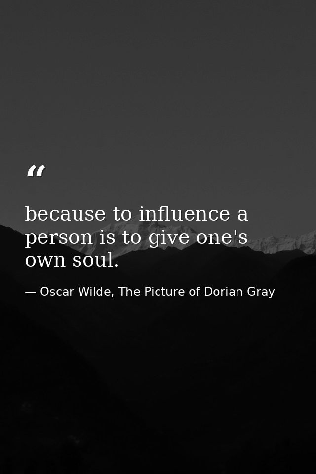because to influence a person is to give one's own soul. — Oscar Wilde, The Picture of Dorian Gray