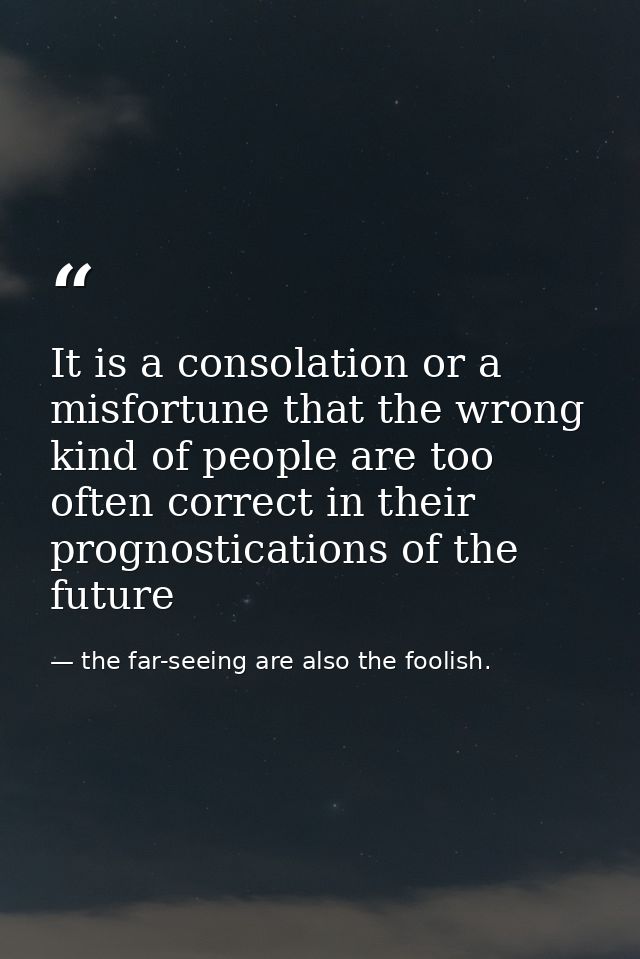 It is a consolation or a misfortune that the wrong kind of people are too often correct in their prognostications of the — the far-seeing are also the foolish.