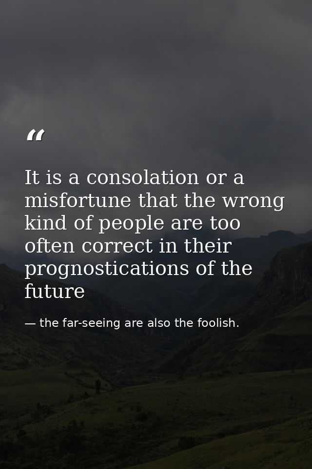 It is a consolation or a misfortune that the wrong kind of people are too often correct in their prognostications of the — the far-seeing are also the foolish.