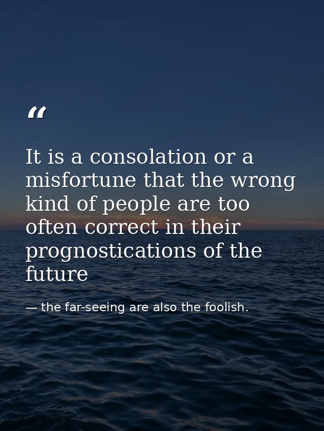It is a consolation or a misfortune that the wrong kind of people are too often correct in their prognostications of the — the far-seeing are also the foolish.