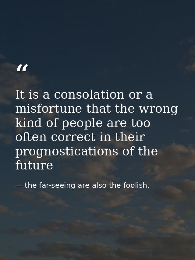 It is a consolation or a misfortune that the wrong kind of people are too often correct in their prognostications of the — the far-seeing are also the foolish.