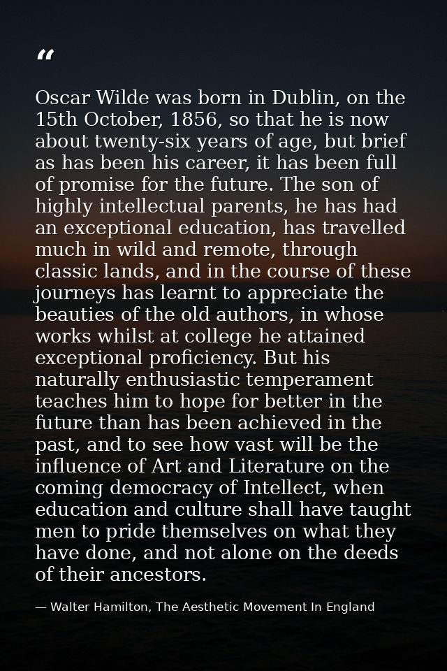Oscar Wilde was born in Dublin, on the 15th October, 1856, so that he is now about twenty-six years of age, but brief as — Walter Hamilton, The Aesthetic Movement In England