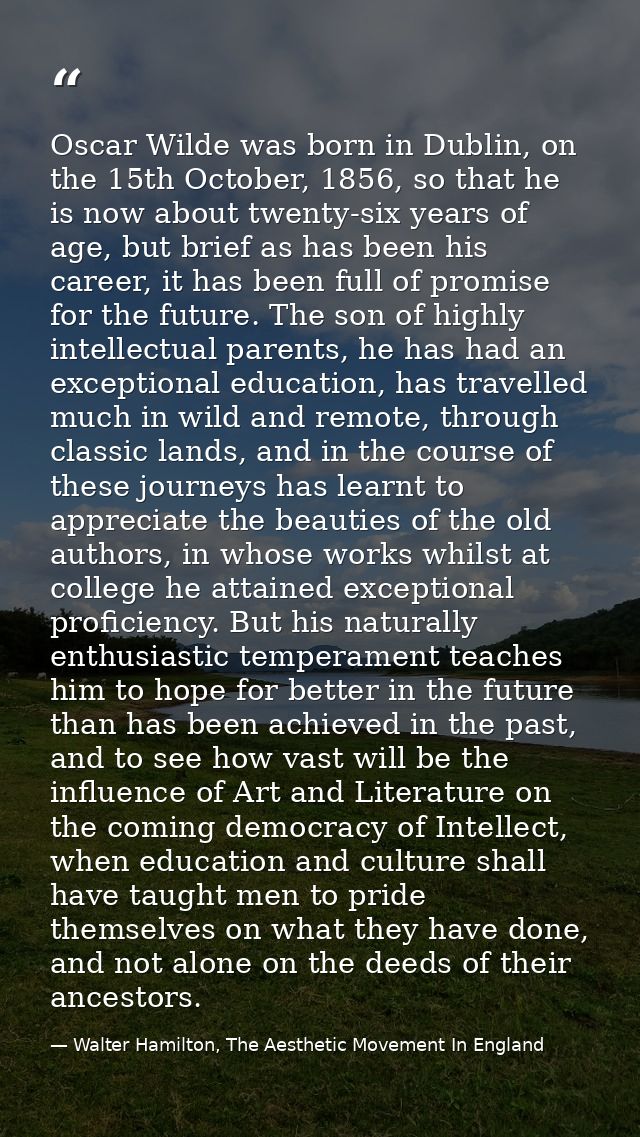 Oscar Wilde was born in Dublin, on the 15th October, 1856, so that he is now about twenty-six years of age, but brief as — Walter Hamilton, The Aesthetic Movement In England