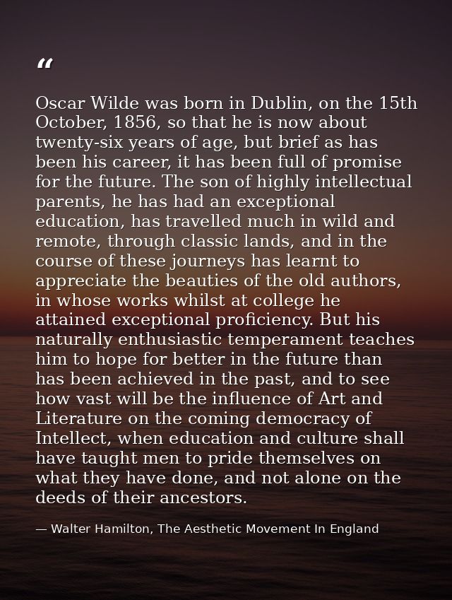 Oscar Wilde was born in Dublin, on the 15th October, 1856, so that he is now about twenty-six years of age, but brief as — Walter Hamilton, The Aesthetic Movement In England