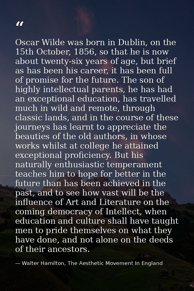 Oscar Wilde was born in Dublin, on the 15th October, 1856, so that he is now about twenty-six years of age, but brief as — Walter Hamilton, The Aesthetic Movement In England