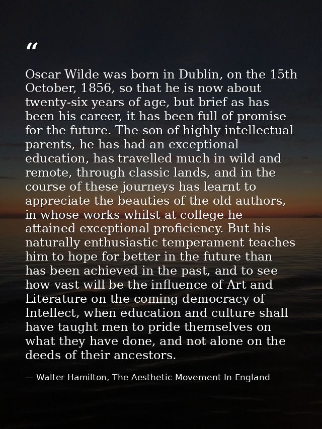 Oscar Wilde was born in Dublin, on the 15th October, 1856, so that he is now about twenty-six years of age, but brief as — Walter Hamilton, The Aesthetic Movement In England