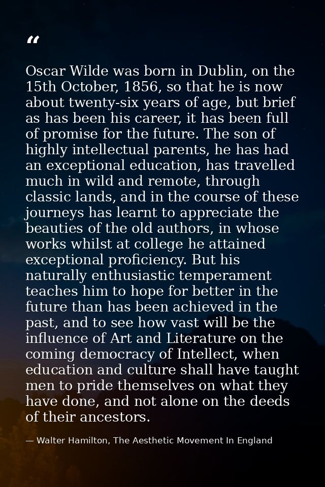 Oscar Wilde was born in Dublin, on the 15th October, 1856, so that he is now about twenty-six years of age, but brief as — Walter Hamilton, The Aesthetic Movement In England