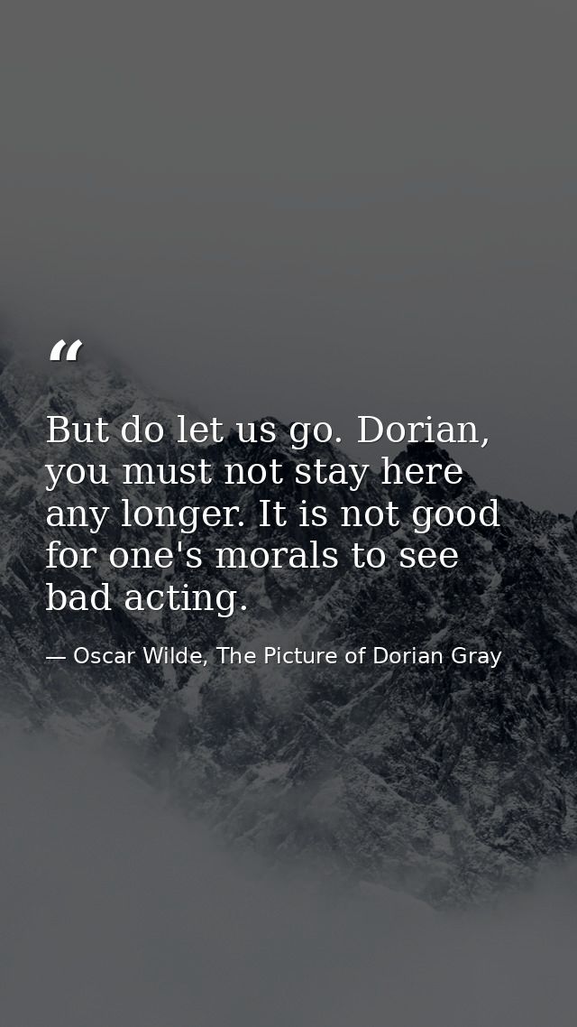 But do let us go. Dorian, you must not stay here any longer. It is not good for one's morals to see bad acting. — Oscar Wilde, The Picture of Dorian Gray