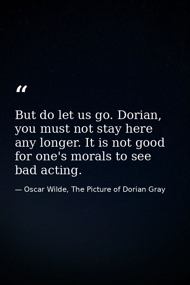 But do let us go. Dorian, you must not stay here any longer. It is not good for one's morals to see bad acting. — Oscar Wilde, The Picture of Dorian Gray