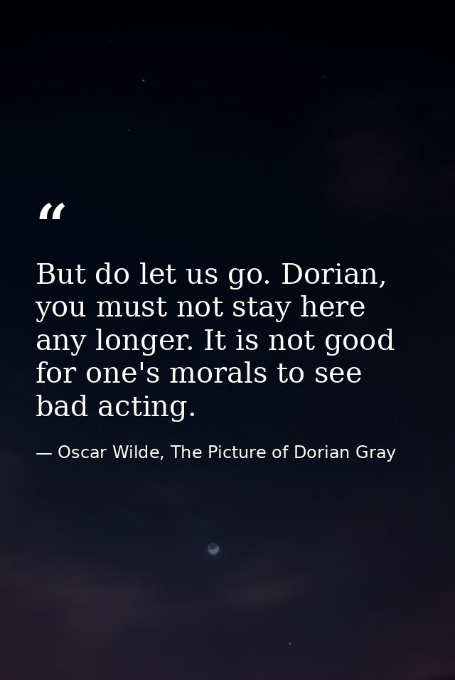 But do let us go. Dorian, you must not stay here any longer. It is not good for one's morals to see bad acting. — Oscar Wilde, The Picture of Dorian Gray