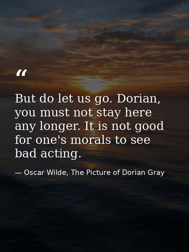 But do let us go. Dorian, you must not stay here any longer. It is not good for one's morals to see bad acting. — Oscar Wilde, The Picture of Dorian Gray