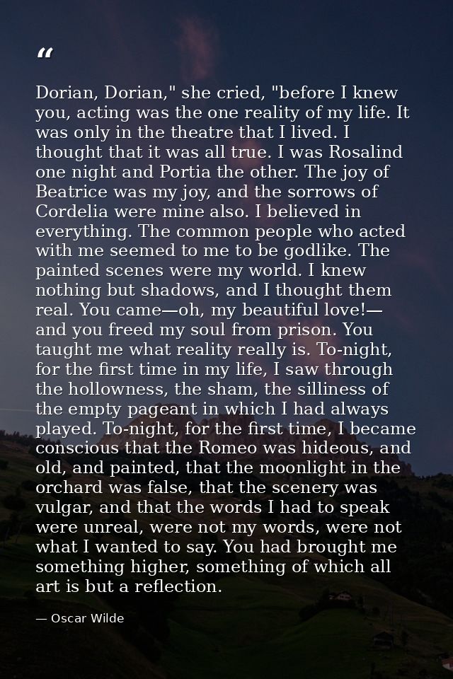 Dorian, Dorian," she cried, "before I knew you, acting was the one reality of my life. It was only in the theatre that I — Oscar Wilde