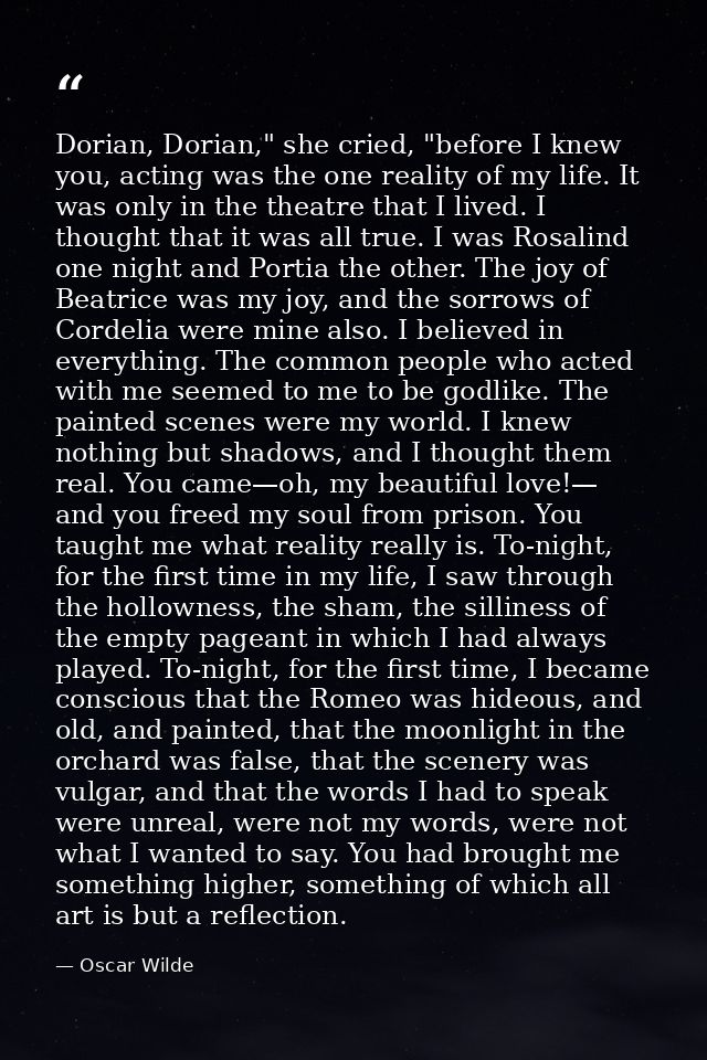 Dorian, Dorian," she cried, "before I knew you, acting was the one reality of my life. It was only in the theatre that I — Oscar Wilde