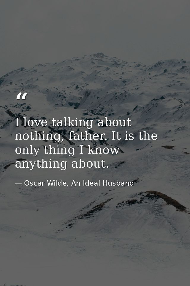 I love talking about nothing, father. It is the only thing I know anything about. — Oscar Wilde, An Ideal Husband