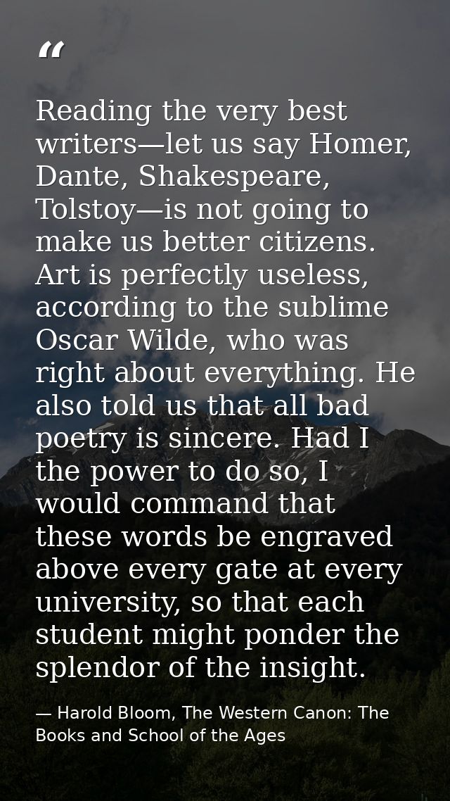Reading the very best writers—let us say Homer, Dante, Shakespeare, Tolstoy—is not going to make us better citizens. Art — Harold Bloom, The Western Canon: The Books and School of the Ages