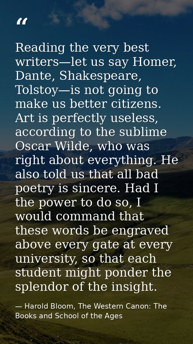 Reading the very best writers—let us say Homer, Dante, Shakespeare, Tolstoy—is not going to make us better citizens. Art — Harold Bloom, The Western Canon: The Books and School of the Ages