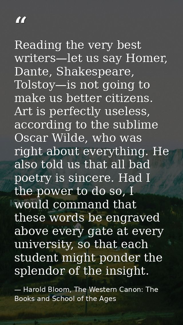 Reading the very best writers—let us say Homer, Dante, Shakespeare, Tolstoy—is not going to make us better citizens. Art — Harold Bloom, The Western Canon: The Books and School of the Ages