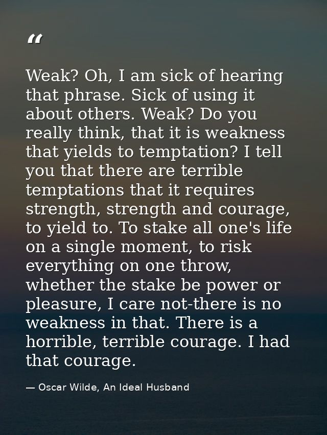 Weak? Oh, I am sick of hearing that phrase. Sick of using it about others. Weak? Do you really think, that it is weaknes — Oscar Wilde, An Ideal Husband