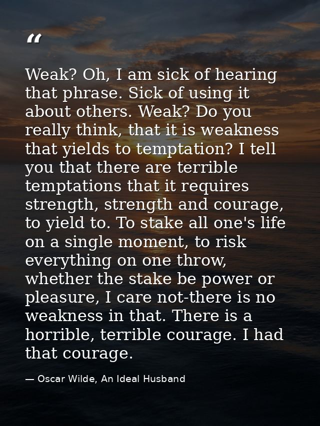 Weak? Oh, I am sick of hearing that phrase. Sick of using it about others. Weak? Do you really think, that it is weaknes — Oscar Wilde, An Ideal Husband