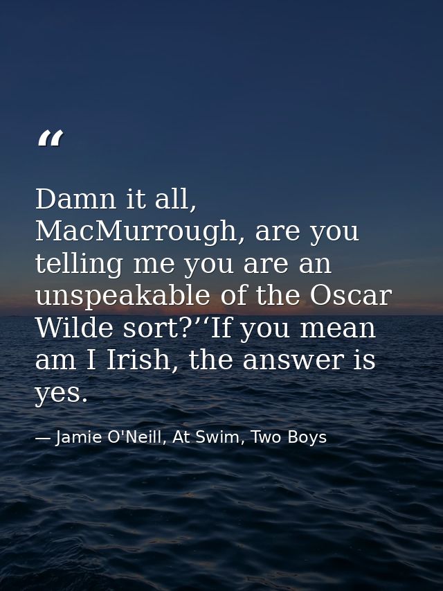 Damn it all, MacMurrough, are you telling me you are an unspeakable of the Oscar Wilde sort?’‘If you mean am I Irish, th — Jamie O'Neill, At Swim, Two Boys