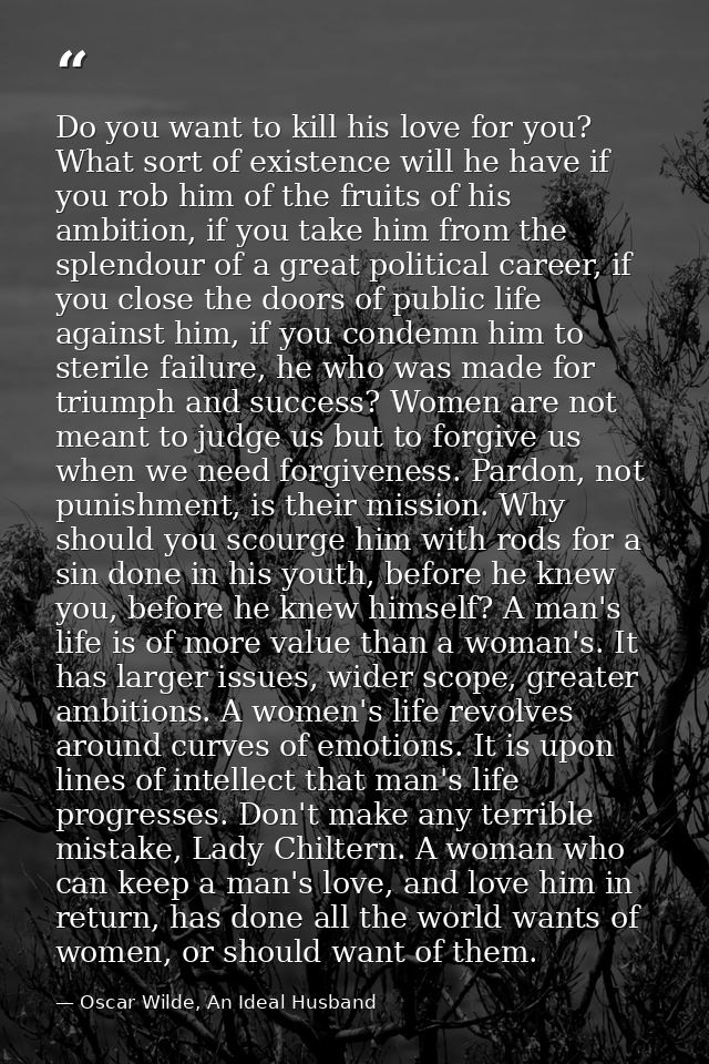 Do you want to kill his love for you? What sort of existence will he have if you rob him of the fruits of his ambition,  — Oscar Wilde, An Ideal Husband