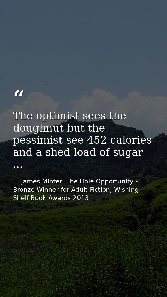 The optimist sees the doughnut but the pessimist see 452 calories and a shed load of sugar ... — James Minter, The Hole Opportunity - Bronze Winner for Adult Fiction, Wishing Shelf Book Awards 2013