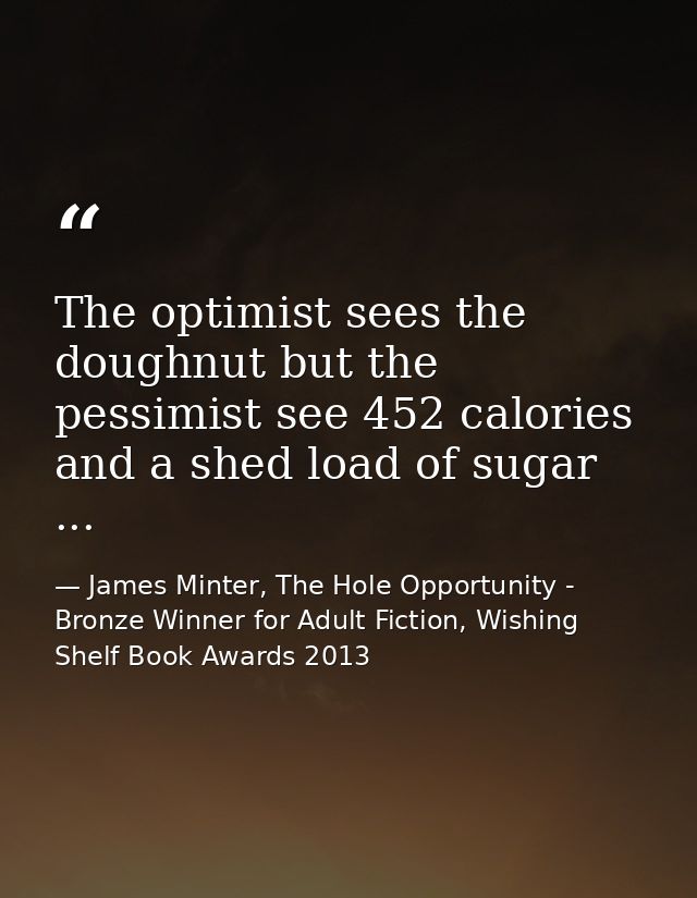 The optimist sees the doughnut but the pessimist see 452 calories and a shed load of sugar ... — James Minter, The Hole Opportunity - Bronze Winner for Adult Fiction, Wishing Shelf Book Awards 2013
