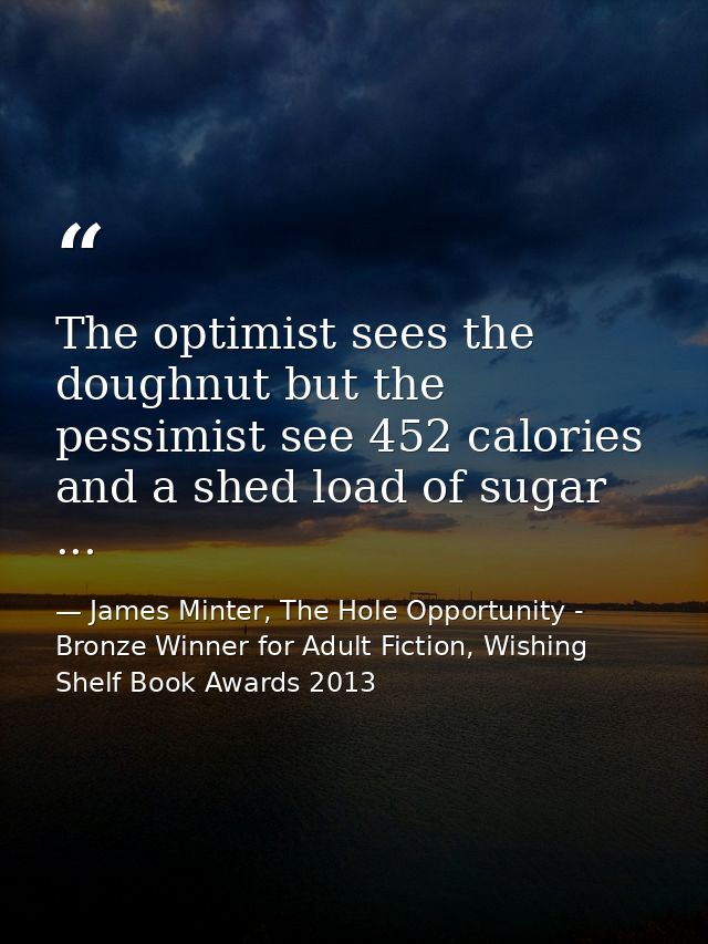 The optimist sees the doughnut but the pessimist see 452 calories and a shed load of sugar ... — James Minter, The Hole Opportunity - Bronze Winner for Adult Fiction, Wishing Shelf Book Awards 2013