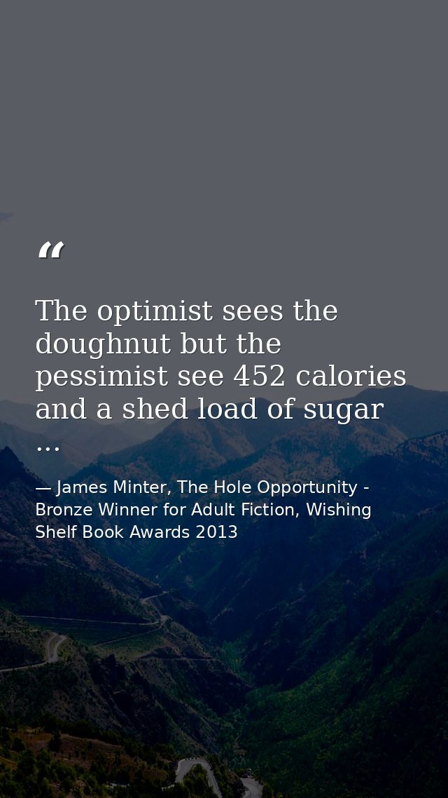 The optimist sees the doughnut but the pessimist see 452 calories and a shed load of sugar ... — James Minter, The Hole Opportunity - Bronze Winner for Adult Fiction, Wishing Shelf Book Awards 2013