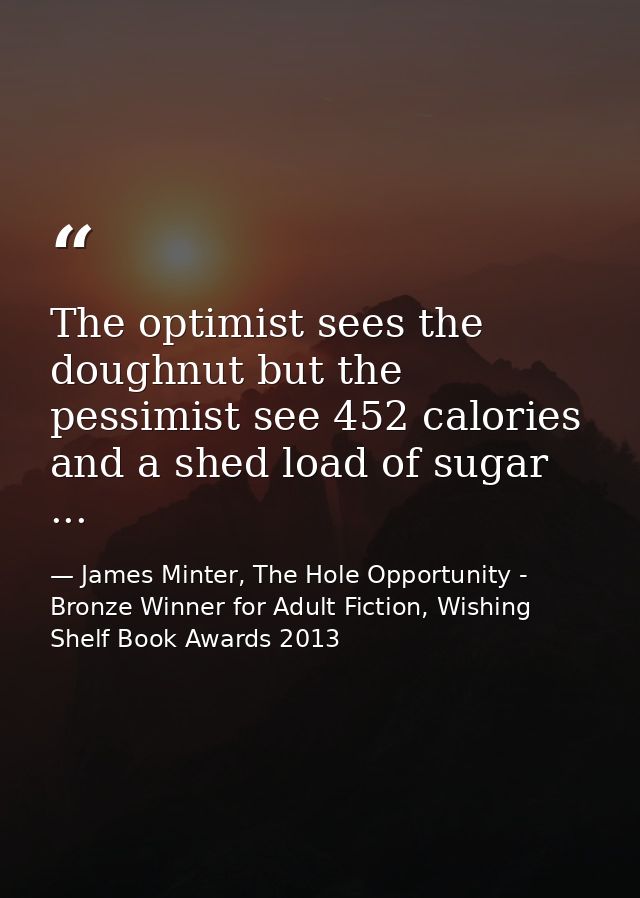The optimist sees the doughnut but the pessimist see 452 calories and a shed load of sugar ... — James Minter, The Hole Opportunity - Bronze Winner for Adult Fiction, Wishing Shelf Book Awards 2013