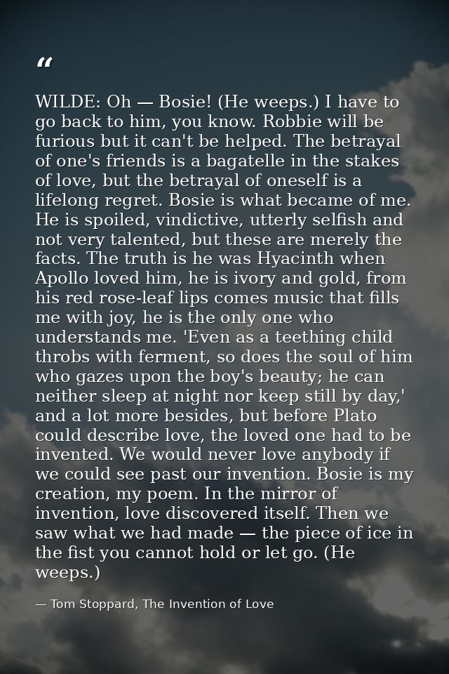 WILDE: Oh — Bosie! (He weeps.) I have to go back to him, you know. Robbie will be furious but it can't be helped. The be — Tom Stoppard, The Invention of Love
