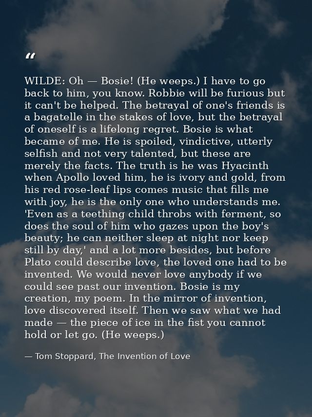 WILDE: Oh — Bosie! (He weeps.) I have to go back to him, you know. Robbie will be furious but it can't be helped. The be — Tom Stoppard, The Invention of Love