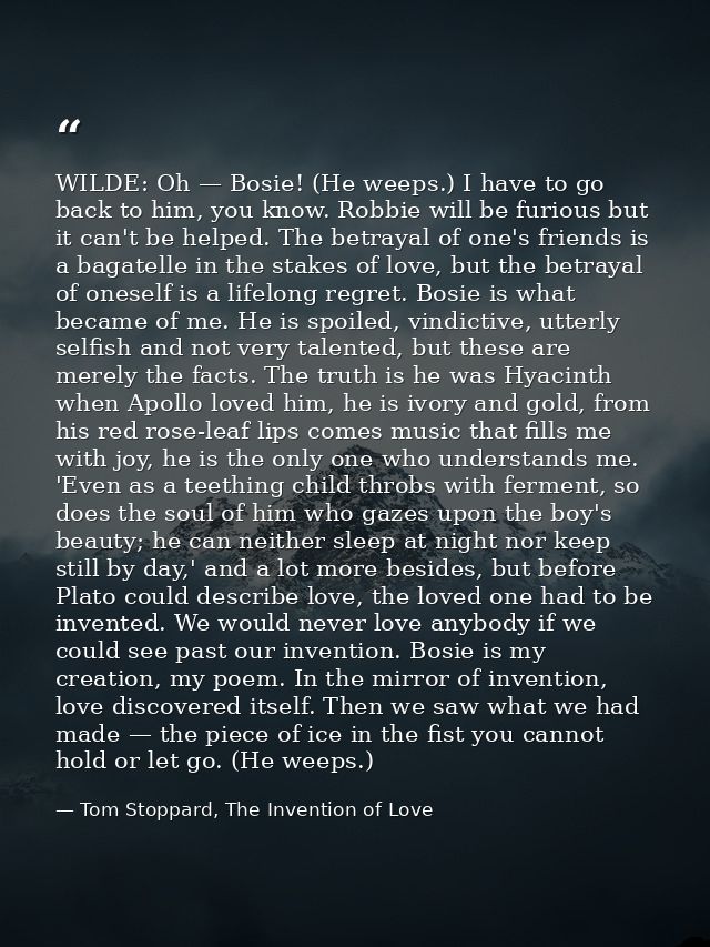 WILDE: Oh — Bosie! (He weeps.) I have to go back to him, you know. Robbie will be furious but it can't be helped. The be — Tom Stoppard, The Invention of Love