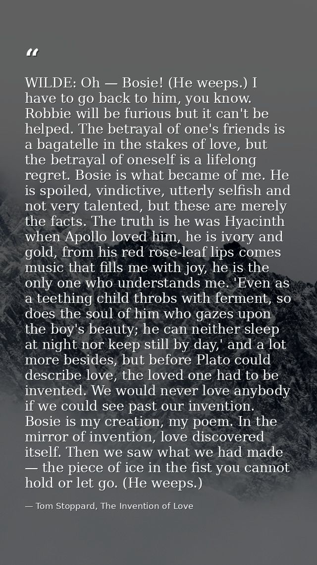 WILDE: Oh — Bosie! (He weeps.) I have to go back to him, you know. Robbie will be furious but it can't be helped. The be — Tom Stoppard, The Invention of Love