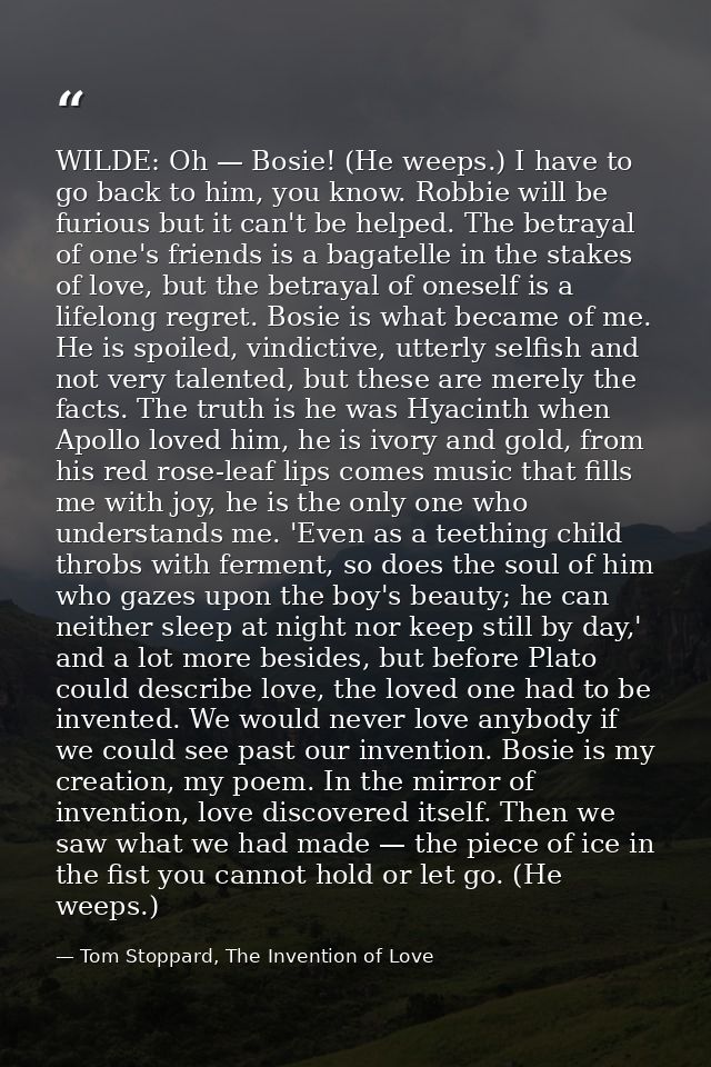 WILDE: Oh — Bosie! (He weeps.) I have to go back to him, you know. Robbie will be furious but it can't be helped. The be — Tom Stoppard, The Invention of Love
