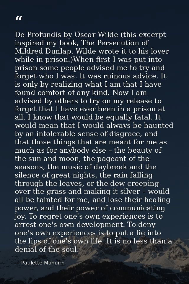 De Profundis by Oscar Wilde (this excerpt inspired my book, The Persecution of Mildred Dunlap. Wilde wrote it to his lov — Paulette Mahurin