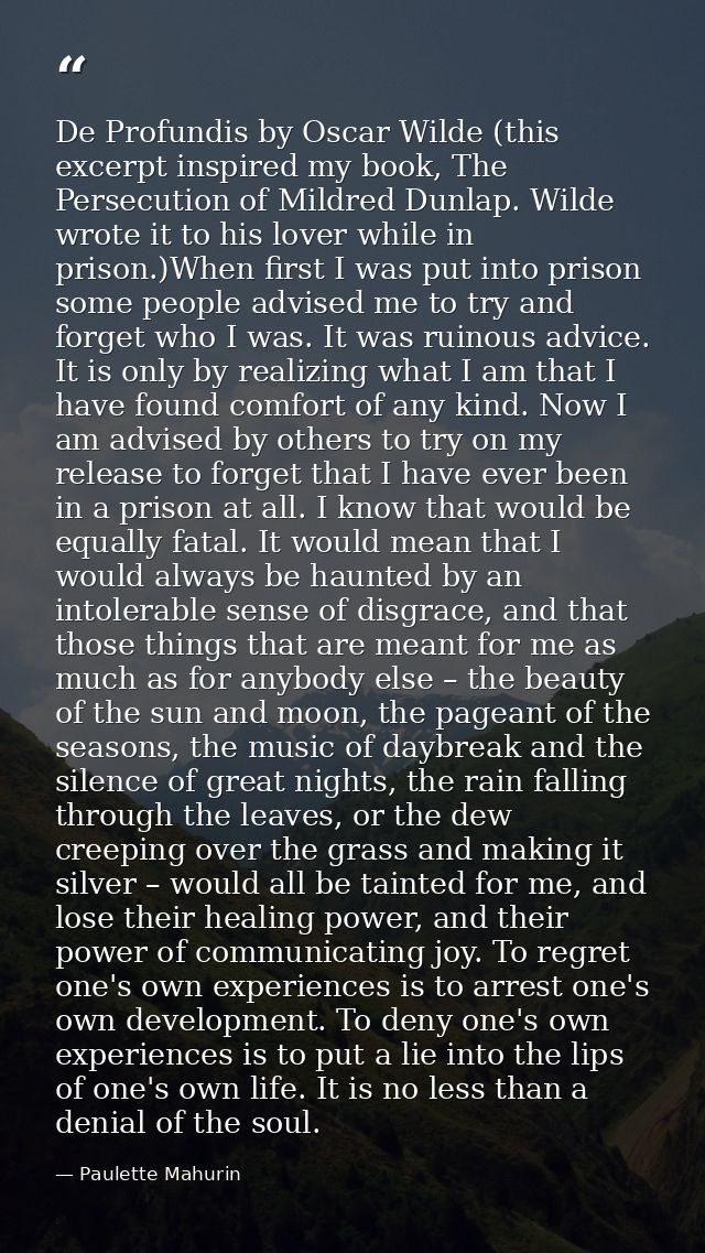 De Profundis by Oscar Wilde (this excerpt inspired my book, The Persecution of Mildred Dunlap. Wilde wrote it to his lov — Paulette Mahurin