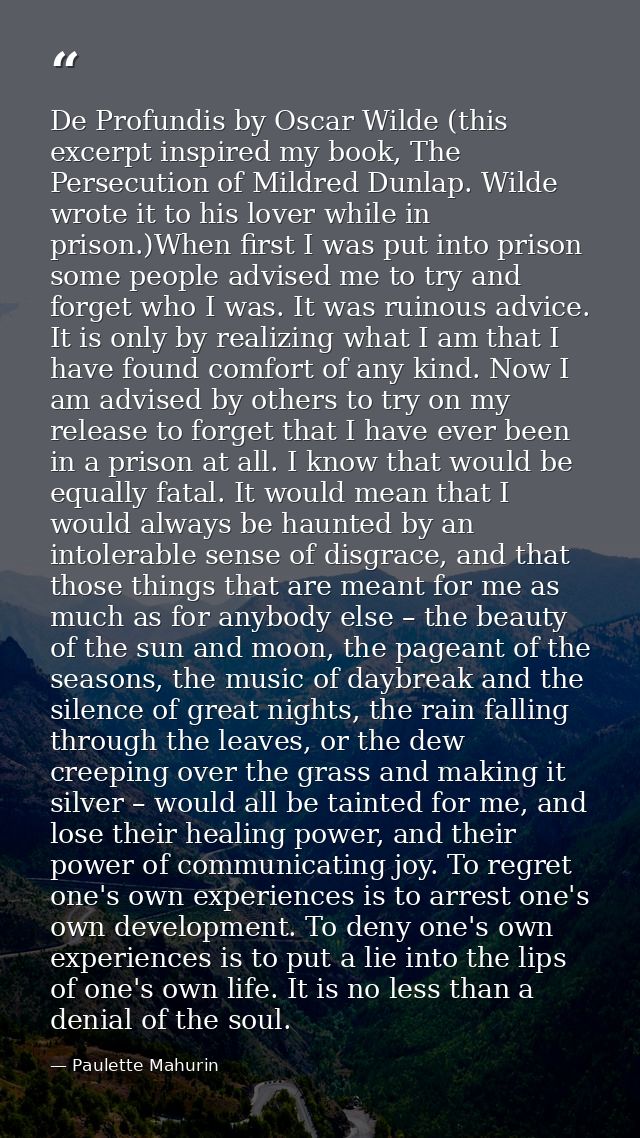 De Profundis by Oscar Wilde (this excerpt inspired my book, The Persecution of Mildred Dunlap. Wilde wrote it to his lov — Paulette Mahurin
