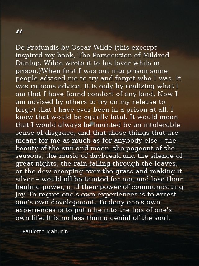 De Profundis by Oscar Wilde (this excerpt inspired my book, The Persecution of Mildred Dunlap. Wilde wrote it to his lov — Paulette Mahurin