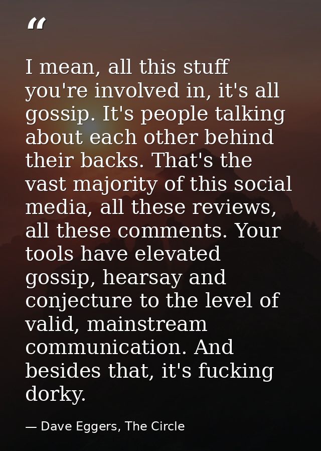 I mean, all this stuff you're involved in, it's all gossip. It's people talking about each other behind their backs. Tha — Dave Eggers, The Circle
