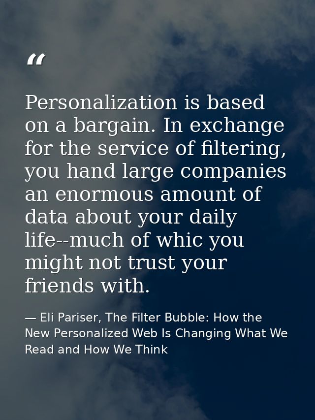 Personalization is based on a bargain. In exchange for the service of filtering, you hand large companies an enormous am — Eli Pariser, The Filter Bubble: How the New Personalized Web Is Changing What We Read and How We Think