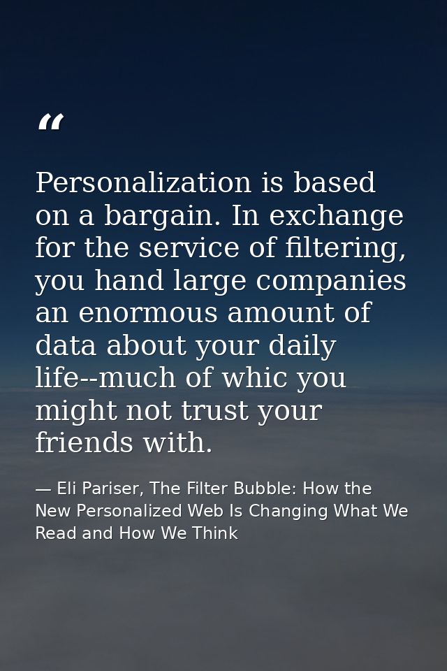 Personalization is based on a bargain. In exchange for the service of filtering, you hand large companies an enormous am — Eli Pariser, The Filter Bubble: How the New Personalized Web Is Changing What We Read and How We Think