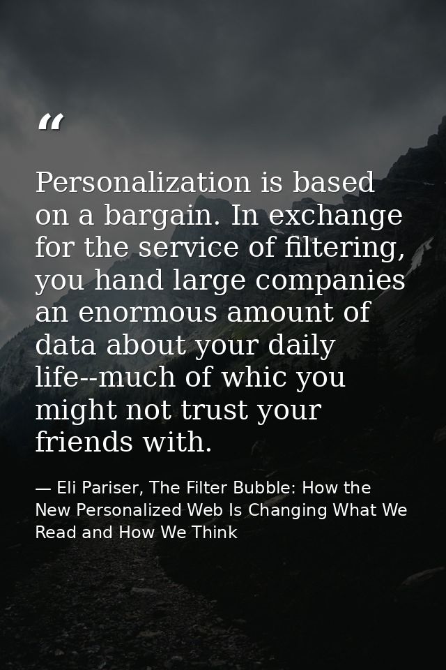 Personalization is based on a bargain. In exchange for the service of filtering, you hand large companies an enormous am — Eli Pariser, The Filter Bubble: How the New Personalized Web Is Changing What We Read and How We Think
