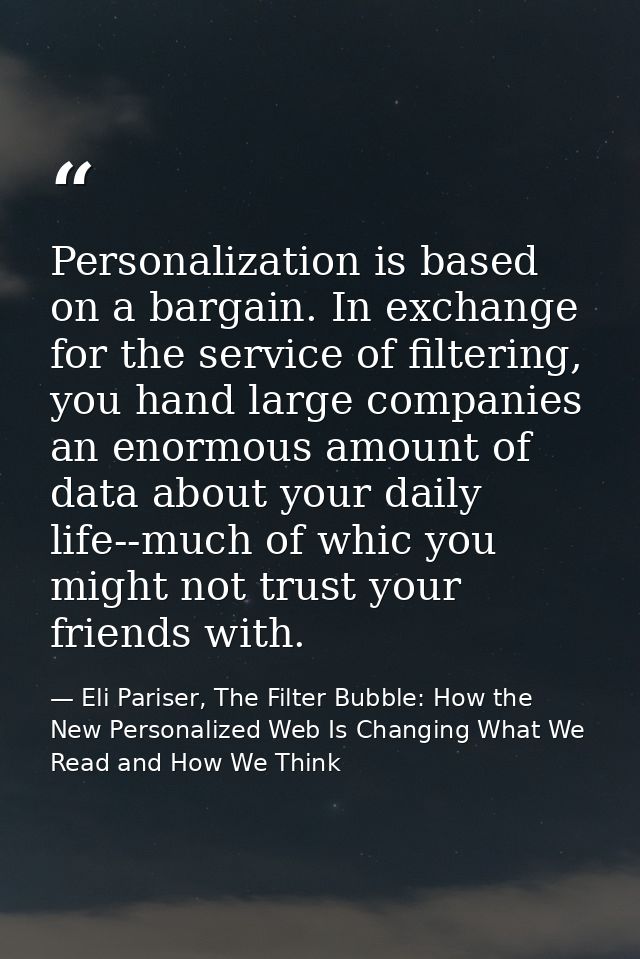 Personalization is based on a bargain. In exchange for the service of filtering, you hand large companies an enormous am — Eli Pariser, The Filter Bubble: How the New Personalized Web Is Changing What We Read and How We Think