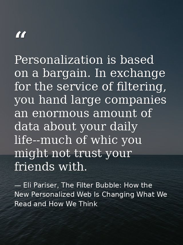 Personalization is based on a bargain. In exchange for the service of filtering, you hand large companies an enormous am — Eli Pariser, The Filter Bubble: How the New Personalized Web Is Changing What We Read and How We Think