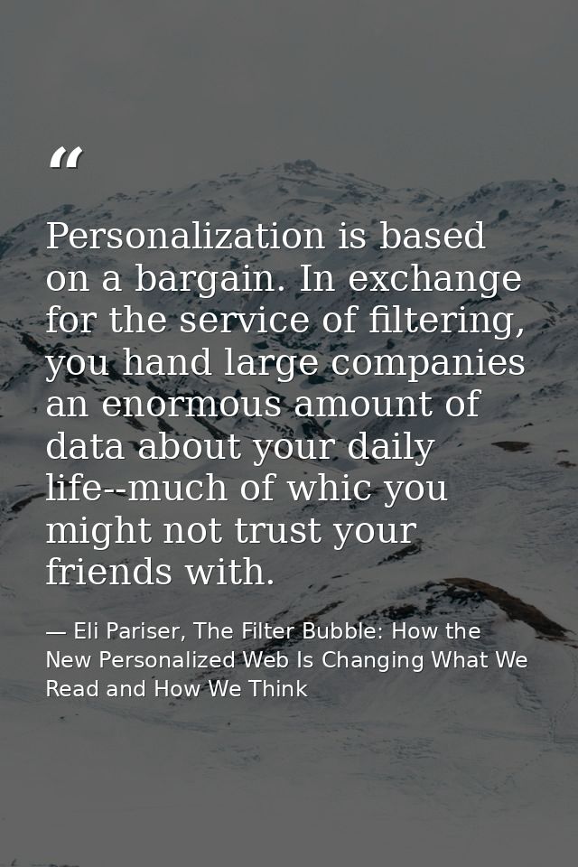 Personalization is based on a bargain. In exchange for the service of filtering, you hand large companies an enormous am — Eli Pariser, The Filter Bubble: How the New Personalized Web Is Changing What We Read and How We Think