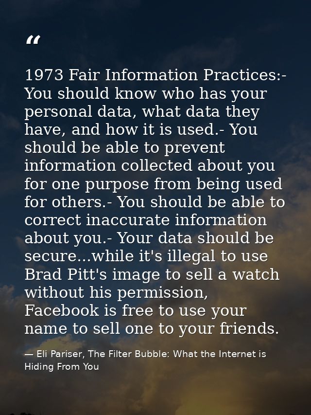 1973 Fair Information Practices:- You should know who has your personal data, what data they have, and how it is used.-  — Eli Pariser, The Filter Bubble: What the Internet is Hiding From You